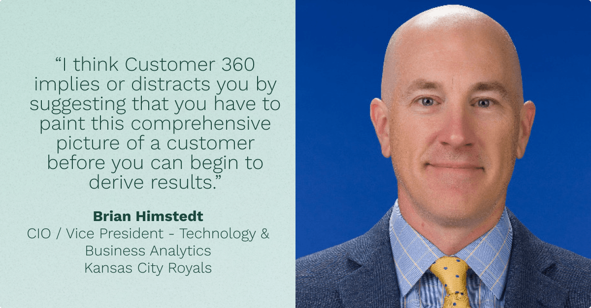 "I think Customer 360 implies or distracts you by suggesting that you have to paint this comprehensive picture of a customer before you can begin to drive results." Brian Himstedt, CIO at Kansas City Royals.